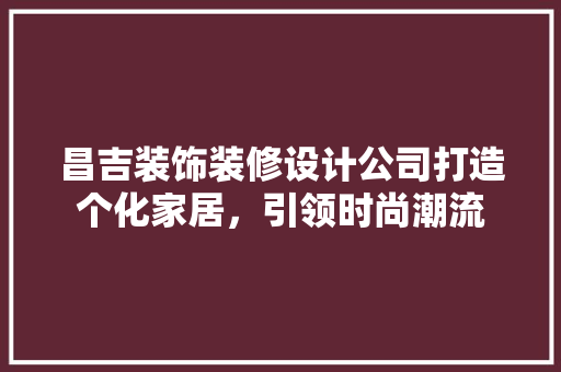 昌吉装饰装修设计公司打造个化家居，引领时尚潮流