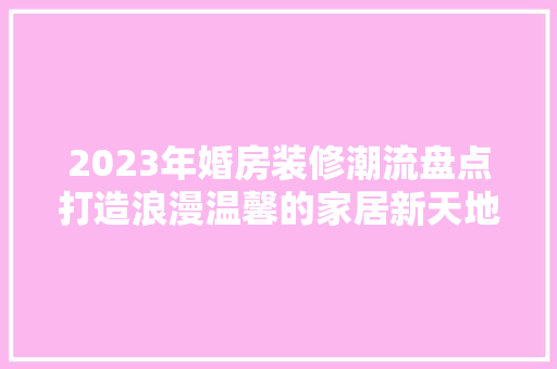 2023年婚房装修潮流盘点打造浪漫温馨的家居新天地