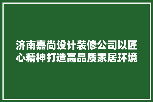济南嘉尚设计装修公司以匠心精神打造高品质家居环境