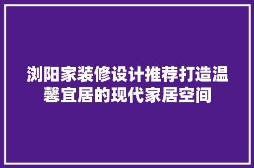 浏阳家装修设计推荐打造温馨宜居的现代家居空间