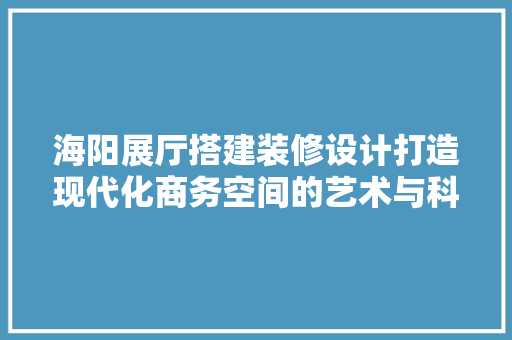 海阳展厅搭建装修设计打造现代化商务空间的艺术与科学