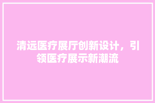 清远医疗展厅创新设计，引领医疗展示新潮流