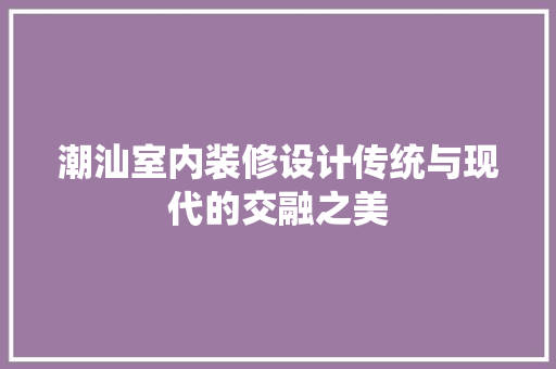 潮汕室内装修设计传统与现代的交融之美