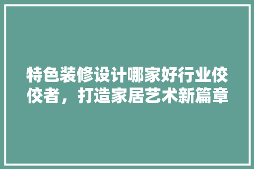 特色装修设计哪家好行业佼佼者，打造家居艺术新篇章