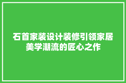 石首家装设计装修引领家居美学潮流的匠心之作