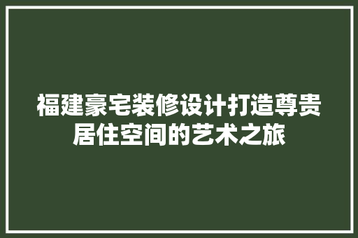 福建豪宅装修设计打造尊贵居住空间的艺术之旅