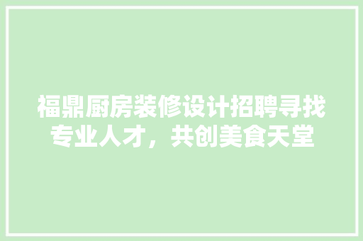 福鼎厨房装修设计招聘寻找专业人才，共创美食天堂  第1张