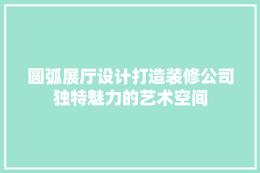 圆弧展厅设计打造装修公司独特魅力的艺术空间  第1张