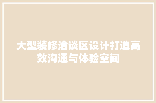 大型装修洽谈区设计打造高效沟通与体验空间