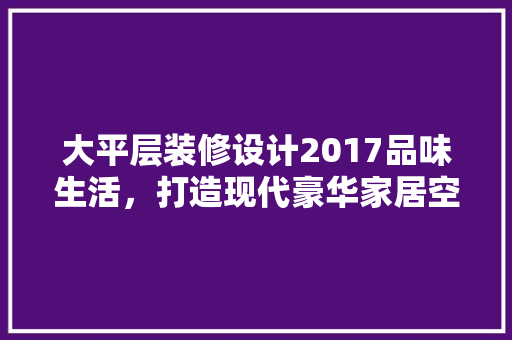大平层装修设计2017品味生活，打造现代豪华家居空间