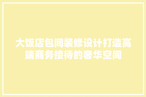 大饭店包间装修设计打造高端商务接待的奢华空间