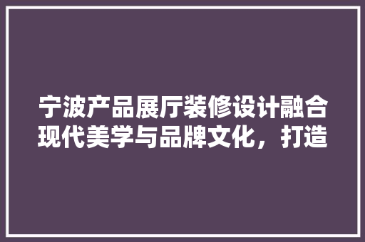 宁波产品展厅装修设计融合现代美学与品牌文化，打造独特展示空间