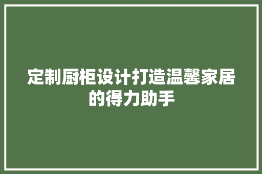 定制厨柜设计打造温馨家居的得力助手