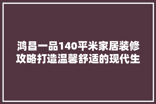 鸿昌一品140平米家居装修攻略打造温馨舒适的现代生活空间  第1张