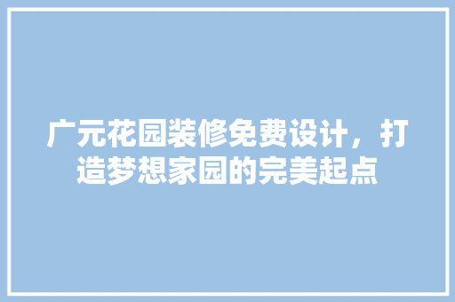 广元花园装修免费设计，打造梦想家园的完美起点