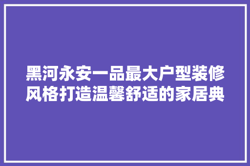 黑河永安一品最大户型装修风格打造温馨舒适的家居典范  第1张