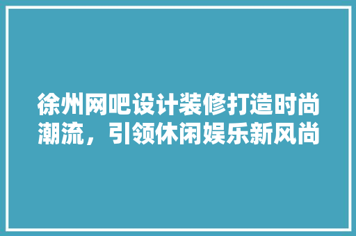 徐州网吧设计装修打造时尚潮流，引领休闲娱乐新风尚