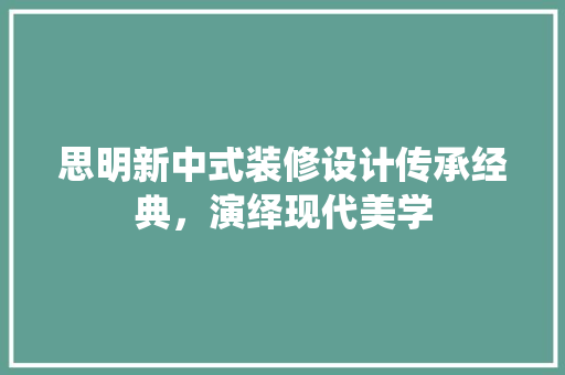 思明新中式装修设计传承经典，演绎现代美学
