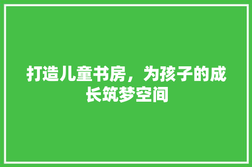 打造儿童书房，为孩子的成长筑梦空间