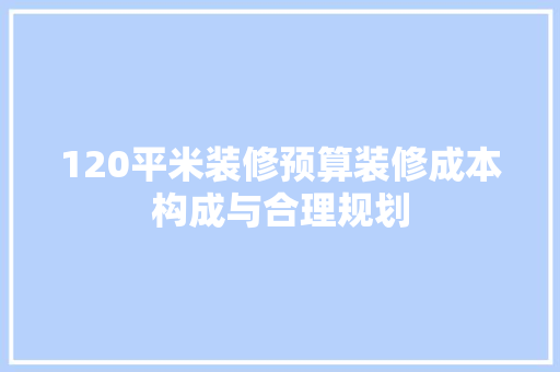 120平米装修预算装修成本构成与合理规划