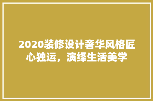 2020装修设计奢华风格匠心独运，演绎生活美学