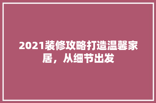 2021装修攻略打造温馨家居，从细节出发