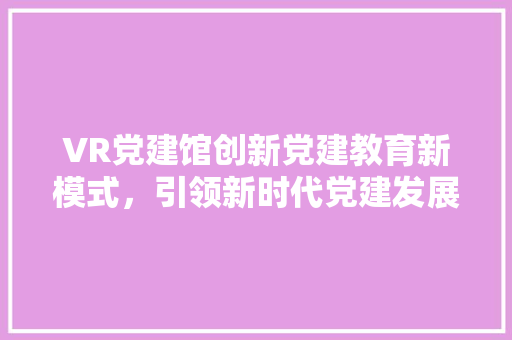 VR党建馆创新党建教育新模式，引领新时代党建发展
