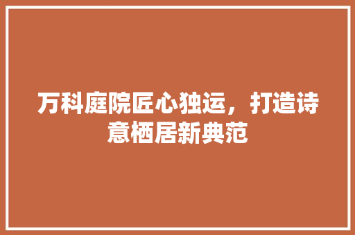 万科庭院匠心独运，打造诗意栖居新典范