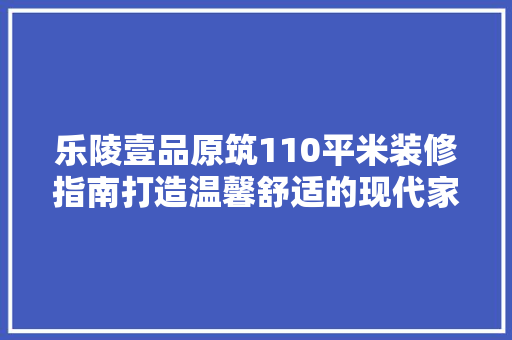 乐陵壹品原筑110平米装修指南打造温馨舒适的现代家居