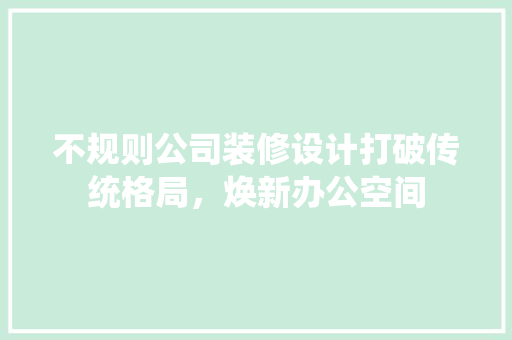 不规则公司装修设计打破传统格局，焕新办公空间