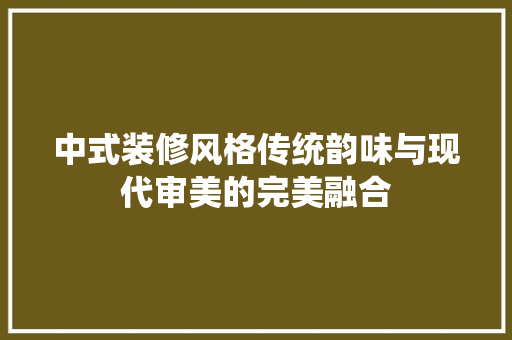 中式装修风格传统韵味与现代审美的完美融合