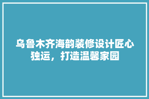 乌鲁木齐海韵装修设计匠心独运，打造温馨家园