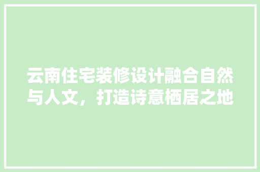 云南住宅装修设计融合自然与人文，打造诗意栖居之地