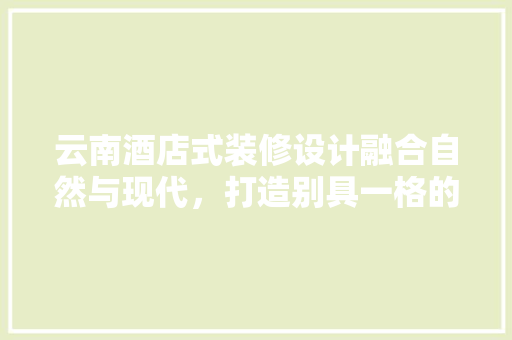 云南酒店式装修设计融合自然与现代，打造别具一格的住宿体验
