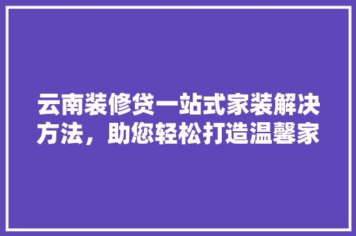 云南装修贷一站式家装解决方法，助您轻松打造温馨家园
