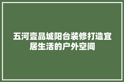 五河壹品城阳台装修打造宜居生活的户外空间