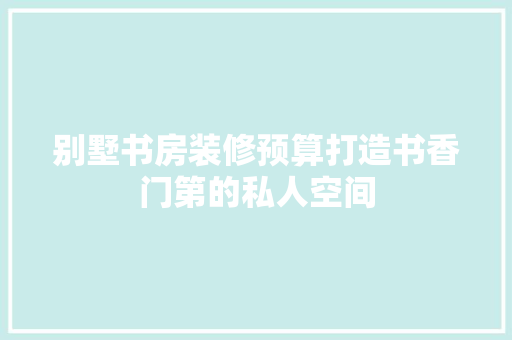 别墅书房装修预算打造书香门第的私人空间  第1张