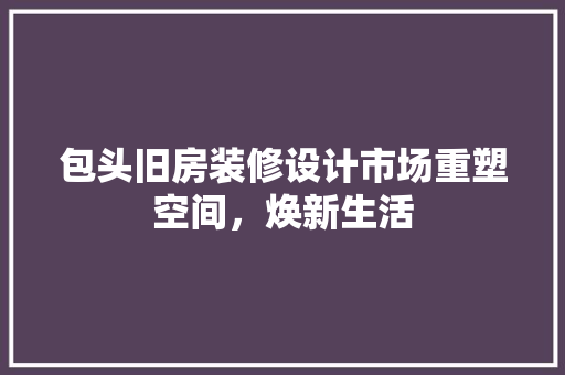 包头旧房装修设计市场重塑空间，焕新生活