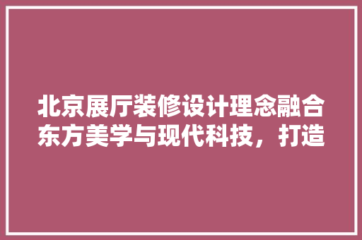 北京展厅装修设计理念融合东方美学与现代科技，打造卓越展示空间