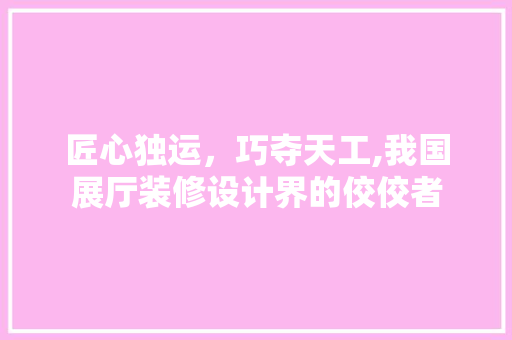 匠心独运，巧夺天工,我国展厅装修设计界的佼佼者