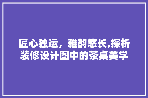 匠心独运，雅韵悠长,探析装修设计图中的茶桌美学