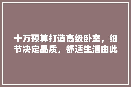 十万预算打造高级卧室，细节决定品质，舒适生活由此开始