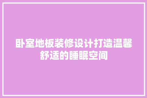 卧室地板装修设计打造温馨舒适的睡眠空间