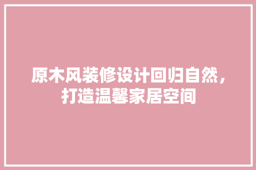 原木风装修设计回归自然，打造温馨家居空间