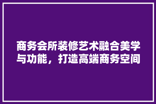 商务会所装修艺术融合美学与功能，打造高端商务空间