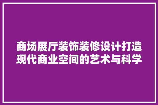 商场展厅装饰装修设计打造现代商业空间的艺术与科学