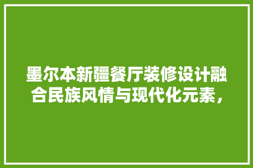 墨尔本新疆餐厅装修设计融合民族风情与现代化元素，打造独具特色的餐饮空间
