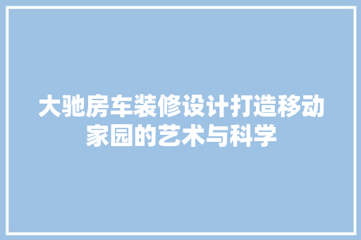 大驰房车装修设计打造移动家园的艺术与科学