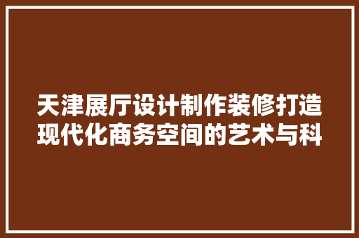 天津展厅设计制作装修打造现代化商务空间的艺术与科学