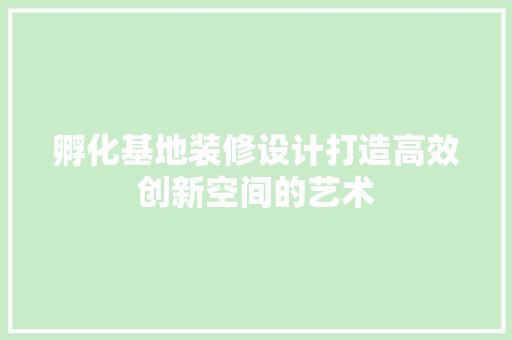 孵化基地装修设计打造高效创新空间的艺术